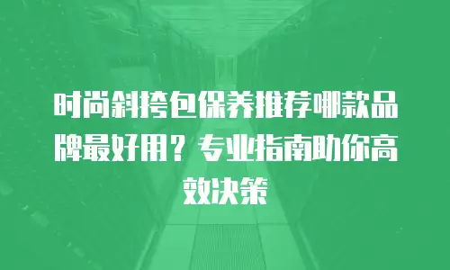 时尚斜挎包保养推荐哪款品牌最好用？专业指南助你高效决策