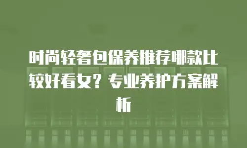 时尚轻奢包保养推荐哪款比较好看女？专业养护方案解析