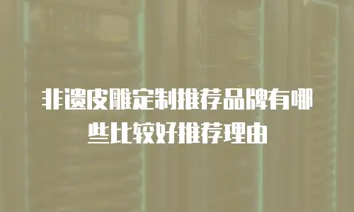 非遗皮雕定制推荐品牌有哪些比较好推荐理由