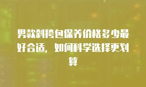 男款斜挎包保养价格多少最好合适，如何科学选择更划算