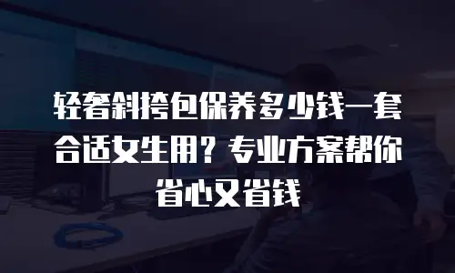 轻奢斜挎包保养多少钱一套合适女生用？专业方案帮你省心又省钱