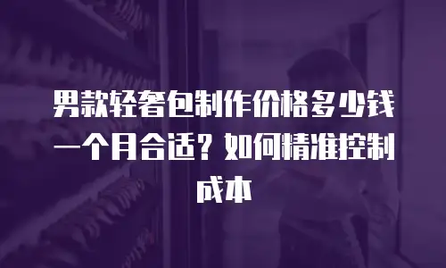 男款轻奢包制作价格多少钱一个月合适？如何精准控制成本