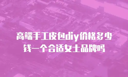 高端手工皮包diy价格多少钱一个合适女士品牌吗