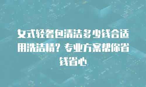 女式轻奢包清洁多少钱合适用洗洁精？专业方案帮你省钱省心