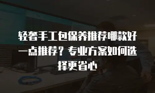 轻奢手工包保养推荐哪款好一点推荐？专业方案如何选择更省心