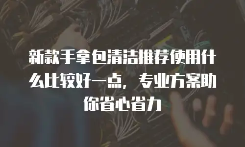新款手拿包清洁推荐使用什么比较好一点，专业方案助你省心省力