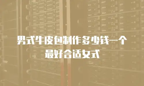 男式牛皮包制作多少钱一个最好合适女式