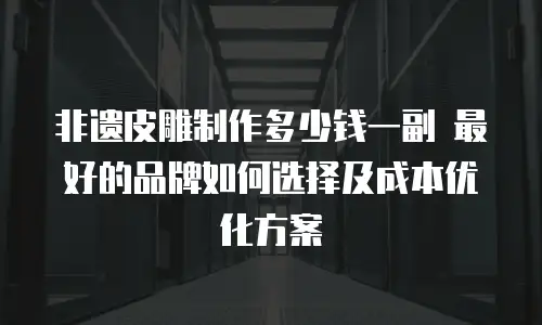 非遗皮雕制作多少钱一副 最好的品牌如何选择及成本优化方案