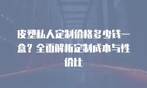 皮塑私人定制价格多少钱一盒？全面解析定制成本与性价比
