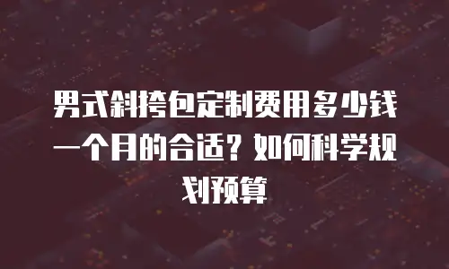 男式斜挎包定制费用多少钱一个月的合适？如何科学规划预算