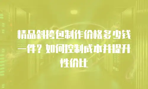 精品斜挎包制作价格多少钱一件？如何控制成本并提升性价比