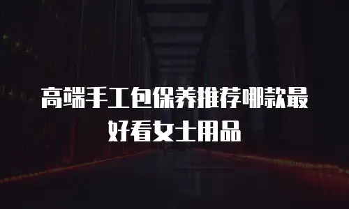 高端手工包保养推荐哪款最好看女士用品