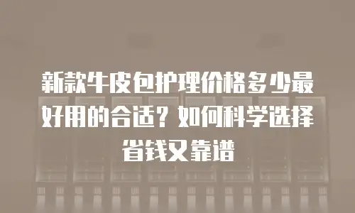 新款牛皮包护理价格多少最好用的合适？如何科学选择省钱又靠谱