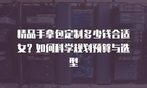 精品手拿包定制多少钱合适女？如何科学规划预算与选型