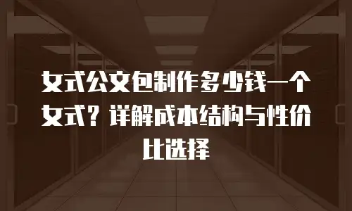 女式公文包制作多少钱一个女式？详解成本结构与性价比选择