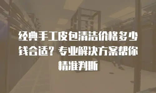 经典手工皮包清洁价格多少钱合适？专业解决方案帮你精准判断