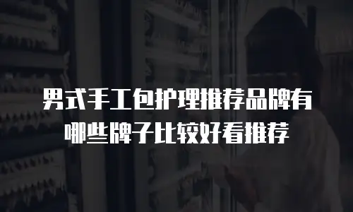 男式手工包护理推荐品牌有哪些牌子比较好看推荐