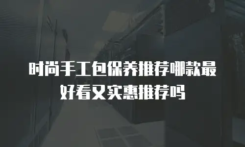 时尚手工包保养推荐哪款最好看又实惠推荐吗