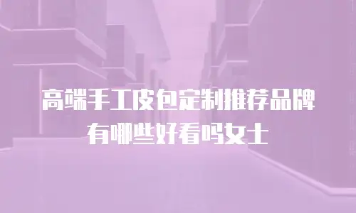 高端手工皮包定制推荐品牌有哪些好看吗女士