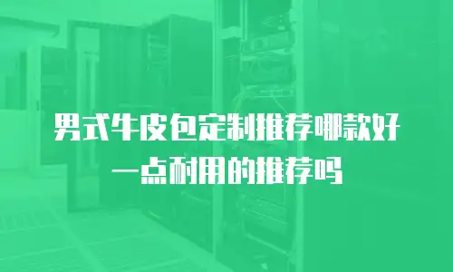 男式牛皮包定制推荐哪款好一点耐用的推荐吗