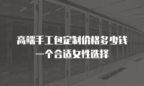 高端手工包定制价格多少钱一个合适女性选择