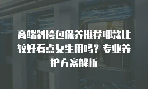 高端斜挎包保养推荐哪款比较好看点女生用吗？专业养护方案解析