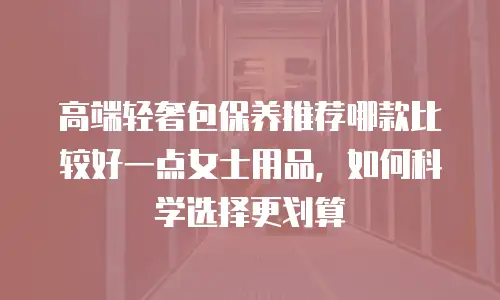 高端轻奢包保养推荐哪款比较好一点女士用品，如何科学选择更划算