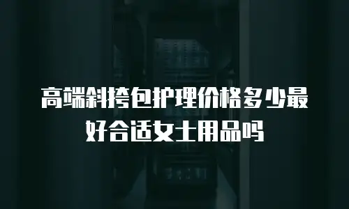 高端斜挎包护理价格多少最好合适女士用品吗