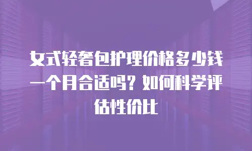 女式轻奢包护理价格多少钱一个月合适吗？如何科学评估性价比