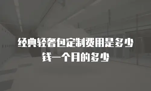经典轻奢包定制费用是多少钱一个月的多少