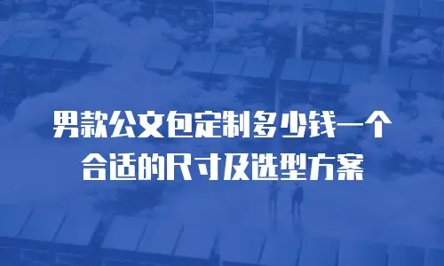男款公文包定制多少钱一个合适的尺寸及选型方案