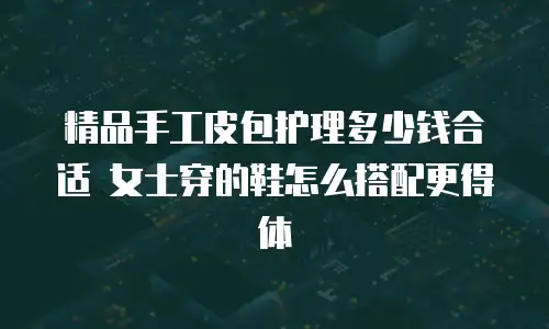 精品手工皮包护理多少钱合适 女士穿的鞋怎么搭配更得体