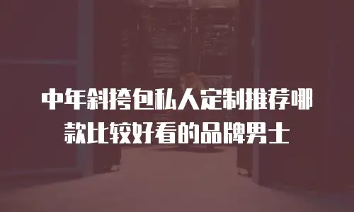 中年斜挎包私人定制推荐哪款比较好看的品牌男士