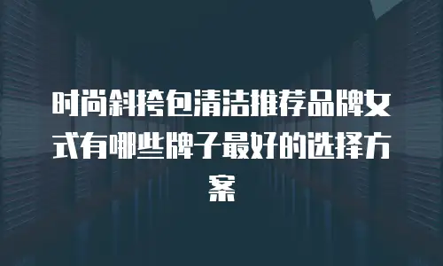 时尚斜挎包清洁推荐品牌女式有哪些牌子最好的选择方案