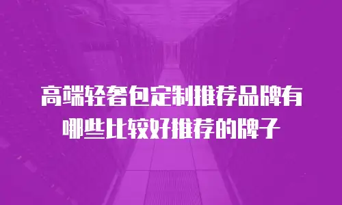 高端轻奢包定制推荐品牌有哪些比较好推荐的牌子