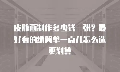 皮雕画制作多少钱一张？最好看的纸简单一点儿怎么选更划算