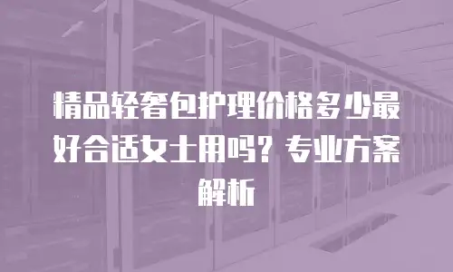 精品轻奢包护理价格多少最好合适女士用吗？专业方案解析