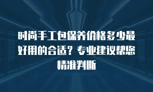 时尚手工包保养价格多少最好用的合适？专业建议帮您精准判断
