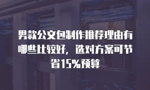 男款公文包制作推荐理由有哪些比较好，选对方案可节省15%预算