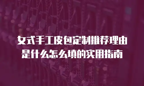 女式手工皮包定制推荐理由是什么怎么填的实用指南