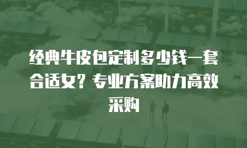 经典牛皮包定制多少钱一套合适女？专业方案助力高效采购