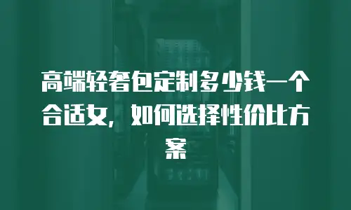 高端轻奢包定制多少钱一个合适女，如何选择性价比方案