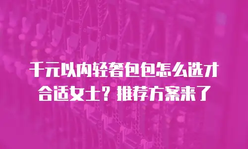 千元以内轻奢包包怎么选才合适女士？推荐方案来了