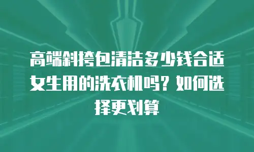 高端斜挎包清洁多少钱合适女生用的洗衣机吗？如何选择更划算