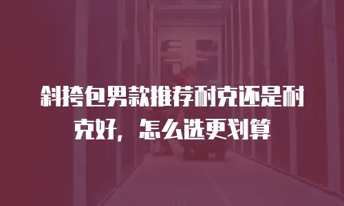 斜挎包男款推荐耐克还是耐克好，怎么选更划算