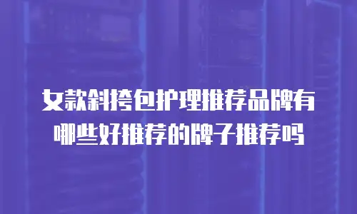 女款斜挎包护理推荐品牌有哪些好推荐的牌子推荐吗