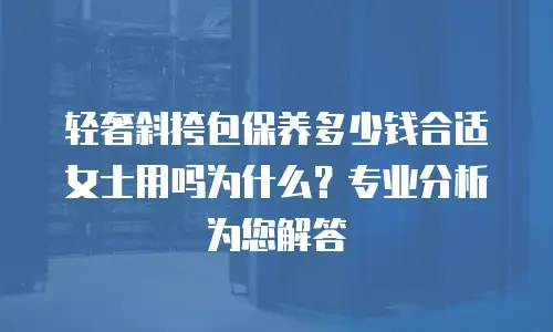 轻奢斜挎包保养多少钱合适女士用吗为什么？专业分析为您解答
