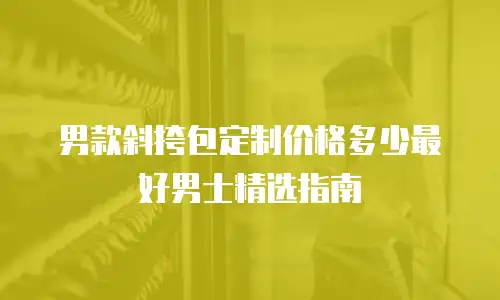 男款斜挎包定制价格多少最好男士精选指南