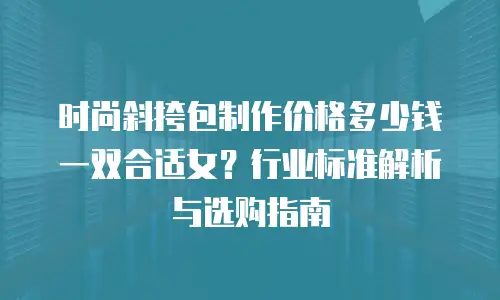 时尚斜挎包制作价格多少钱一双合适女？行业标准解析与选购指南