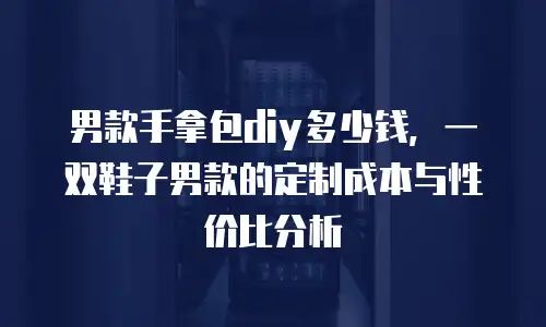 男款手拿包diy多少钱，一双鞋子男款的定制成本与性价比分析